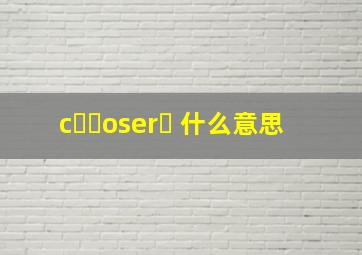 cྀིoserཾ 什么意思